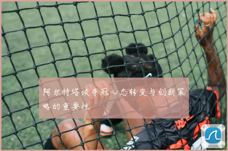 阿尔特塔谈夺冠心态转变与创新策略的重要性