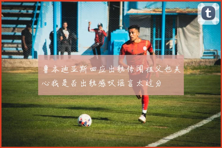 鲁本迪亚斯回应出轨传闻祖父也关心我是否出轨感叹谣言太过分