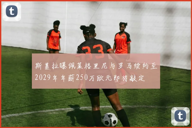 斯基拉曝佩莱格里尼与罗马续约至2029年年薪250万欧元即将敲定