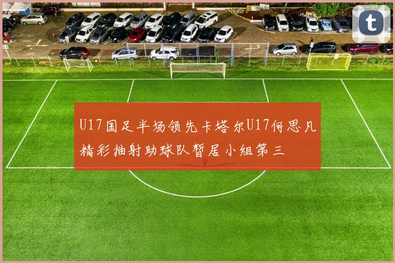 U17国足半场领先卡塔尔U17何思凡精彩抽射助球队暂居小组第三