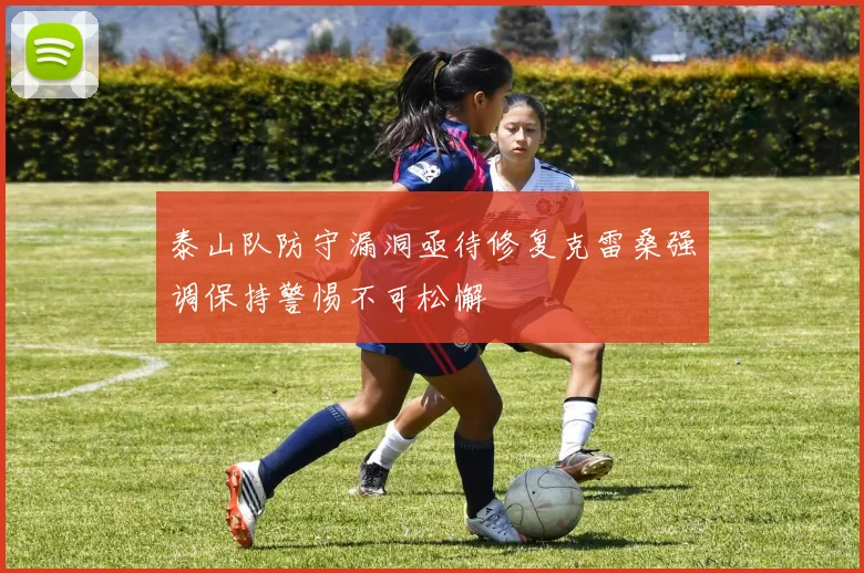 泰山队防守漏洞亟待修复克雷桑强调保持警惕不可松懈