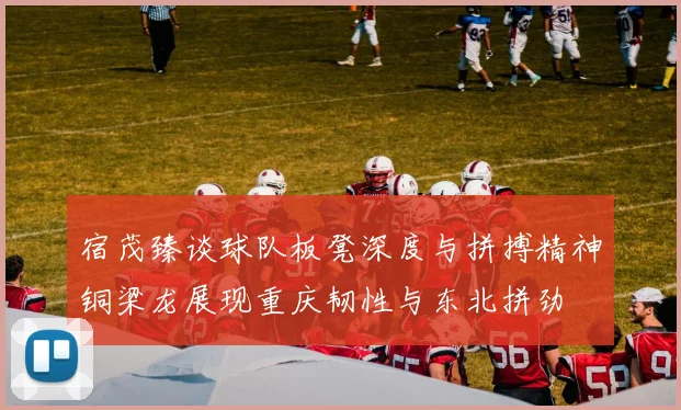 宿茂臻谈球队板凳深度与拼搏精神铜梁龙展现重庆韧性与东北拼劲
