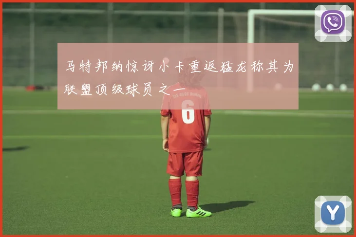 马特邦纳惊讶小卡重返猛龙称其为联盟顶级球员之一