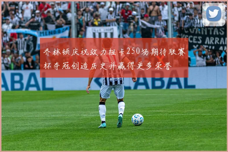 乔林顿庆祝效力纽卡250场期待联赛杯夺冠创造历史并赢得更多荣誉