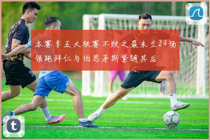 本赛季五大联赛不败之最米兰24场领跑拜仁与伯恩茅斯紧随其后