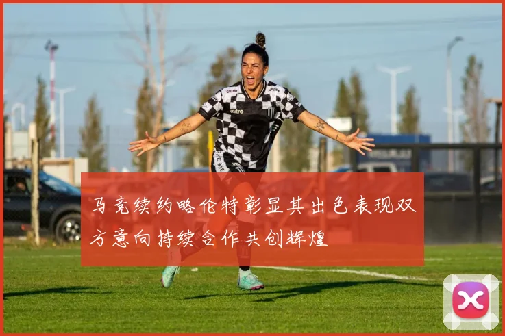 马竞续约略伦特彰显其出色表现双方意向持续合作共创辉煌