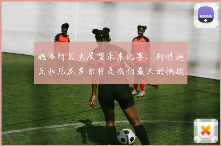 施洛特贝克展望未来比赛：科特迪瓦和厄瓜多尔将是我们最大的挑战
