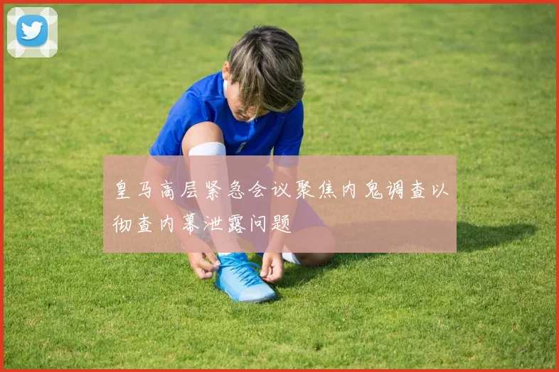 皇马高层紧急会议聚焦内鬼调查以彻查内幕泄露问题