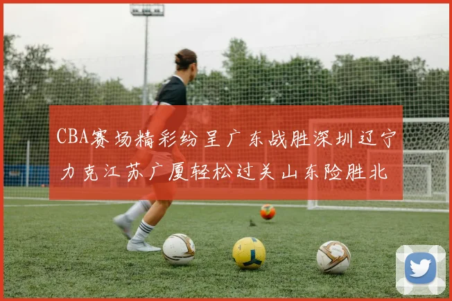 CBA赛场精彩纷呈广东战胜深圳辽宁力克江苏广厦轻松过关山东险胜北京